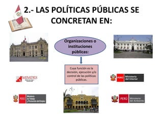 2.- LAS POLÍTICAS PÚBLICAS SE
        CONCRETAN EN:

          Organizaciones o
            instituciones
              públicas:


             Cuya función es la
           decisión, ejecución y/o
           control de las políticas
                  públicas.
 