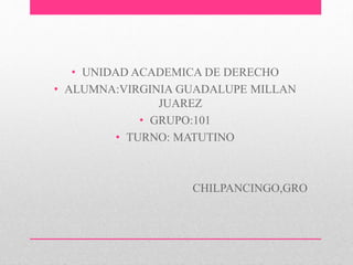 • UNIDAD ACADEMICA DE DERECHO 
• ALUMNA:VIRGINIA GUADALUPE MILLAN 
JUAREZ 
• GRUPO:101 
• TURNO: MATUTINO 
CHILPANCINGO,GRO 
