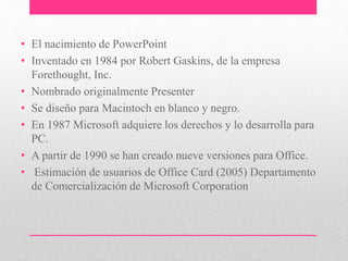 • El nacimiento de PowerPoint 
• Inventado en 1984 por Robert Gaskins, de la empresa 
Forethought, Inc. 
• Nombrado originalmente Presenter 
• Se diseño para Macintoch en blanco y negro. 
• En 1987 Microsoft adquiere los derechos y lo desarrolla para 
PC. 
• A partir de 1990 se han creado nueve versiones para Office. 
• Estimación de usuarios de Office Card (2005) Departamento 
de Comercialización de Microsoft Corporation 
 