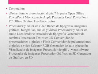 • Corporation 
• ¿PowerPoint o presentación digital? Impress Open Office 
PowerPoint Mac Keynote Apple Presenter Corel PowerPoint 
PC Office Ovation Freelance Lotus 
• Procesador y editor de video Banco de tipografía, imágenes, 
gráficos, fotografías, audios y videos Procesador y editor de 
audio Localizador e instalador de tipografía Generador de 
sombras Procesador Textos en 3D Convertidor de 
presentaciones digitales a Flash Convertidor de presentaciones 
digitales a video Selector RGB Generador de auto-ejecución 
Visualizador de imágenes Procesador de gifs , Metasoftware 
Procesador de imágenes Procesador Gráficos en 3D Generador 
de Gráficos en 3D 
 