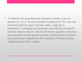 • Utilidad de las presentaciones digitales Limitan el uso de 
apuntes en “vivo” Se prevé durante la planeación. Proveen una 
estructura fácil de seguir Agenda, índice, mapa de la 
disertación. Constituye un mecanismo que facilita recordar El 
material impreso tiene la función de retener aquellos elementos 
que permitan recordar posteriormente la información. Facilitan 
la actualización y ampliación del contenido Permiten realizar 
modificaciones fácil y rápido. 
 