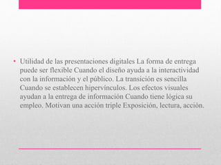 • Utilidad de las presentaciones digitales La forma de entrega 
puede ser flexible Cuando el diseño ayuda a la interactividad 
con la información y el público. La transición es sencilla 
Cuando se establecen hipervínculos. Los efectos visuales 
ayudan a la entrega de información Cuando tiene lógica su 
empleo. Motivan una acción triple Exposición, lectura, acción. 
 