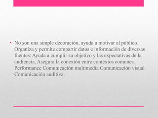 • No son una simple decoración, ayuda a motivar al público. 
Organiza y permite compartir datos e información de diversas 
fuentes: Ayuda a cumplir su objetivo y las expectativas de la 
audiencia. Asegura la conexión entre contextos comunes. 
Performance Comunicación multimedia Comunicación visual 
Comunicación auditiva. 
 