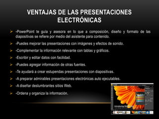 VENTAJAS DE LAS PRESENTACIONES
                    ELECTRÓNICAS
 -PowerPoint te guía y asesora en lo que a composición, diseño y formato de las
    diapositivas se refiere por medio del asistente para contenido.
 -Puedes mejorar las presentaciones con imágenes y efectos de sonido.
 -Complementar la información relevante con tablas y gráficos.
 -Escribir y editar datos con facilidad.
 -Puedes agregar información de otras fuentes.
 -Te ayudará a crear estupendas presentaciones con diapositivas.
 -A preparar admirables presentaciones electrónicas auto ejecutables.
 -A diseñar deslumbrantes sitios Web.
 -Ordena y organiza la información .
 