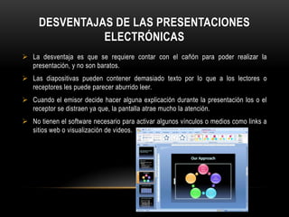 DESVENTAJAS DE LAS PRESENTACIONES
               ELECTRÓNICAS
 La desventaja es que se requiere contar con el cañón para poder realizar la
  presentación, y no son baratos.
 Las diapositivas pueden contener demasiado texto por lo que a los lectores o
  receptores les puede parecer aburrido leer.
 Cuando el emisor decide hacer alguna explicación durante la presentación los o el
  receptor se distraen ya que, la pantalla atrae mucho la atención.
 No tienen el software necesario para activar algunos vínculos o medios como links a
  sitios web o visualización de videos.
 
