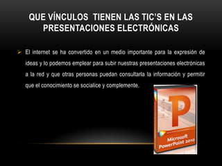 QUE VÍNCULOS TIENEN LAS TIC’S EN LAS
      PRESENTACIONES ELECTRÓNICAS

 El internet se ha convertido en un medio importante para la expresión de
   ideas y lo podemos emplear para subir nuestras presentaciones electrónicas
   a la red y que otras personas puedan consultarla la información y permitir
   que el conocimiento se socialice y complemente.
 