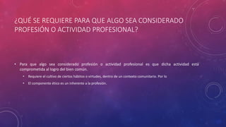 ¿QUÉ SE REQUIERE PARA QUE ALGO SEA CONSIDERADO
PROFESIÓN O ACTIVIDAD PROFESIONAL?
• Para que algo sea considerado profesión o actividad profesional es que dicha actividad está
comprometida al logro del bien común.
• Requiere el cultivo de ciertos hábitos o virtudes, dentro de un contexto comunitario. Por lo
• El componente ético es un inherente a la profesión.
 