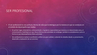 SER PROFESIONAL
• El ser profesional es una actitud y forma de vida que le distingue por la manera en que se conduces en
el ámbito de desempeño que realiza.
• En primer lugar, entendemos como profesión, el grado es especialidad que tenemos en determinada rama, el
conocimiento y habilidad con que desarrollamos una actividad; sin embargo, también la consideramos como la
forma en que desempeñamos dicha actividad.
• Ser profesional es realizar su profesión u oficio con gran calidad, cuidando los detalles desde su presentación,
desarrollo y evaluación de sus servicios.
 