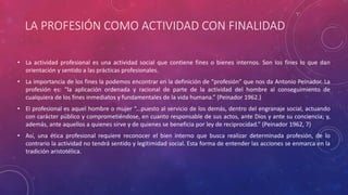 LA PROFESIÓN COMO ACTIVIDAD CON FINALIDAD
• La actividad profesional es una actividad social que contiene fines o bienes internos. Son los fines lo que dan
orientación y sentido a las prácticas profesionales.
• La importancia de los fines la podemos encontrar en la definición de “profesión” que nos da Antonio Peinador. La
profesión es: “la aplicación ordenada y racional de parte de la actividad del hombre al conseguimiento de
cualquiera de los fines inmediatos y fundamentales de la vida humana.” (Peinador 1962.)
• El profesional es aquel hombre o mujer “...puesto al servicio de los demás, dentro del engranaje social, actuando
con carácter público y comprometiéndose, en cuanto responsable de sus actos, ante Dios y ante su conciencia; y,
además, ante aquellos a quienes sirve y de quienes se beneficia por ley de reciprocidad.” (Peinador 1962, 7)
• Así, una ética profesional requiere reconocer el bien interno que busca realizar determinada profesión, de lo
contrario la actividad no tendrá sentido y legitimidad social. Esta forma de entender las acciones se enmarca en la
tradición aristotélica.
 