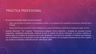 PRÁCTICA PROFESIONAL
• De acuerdo Aristóteles existe la praxis y la poiesis
• Praxis: hay fines que son internos a las actividades, es decir, en la realización de la actividad se encuentra la realización de la
finalidad.
• Poiesis: hay fines que son externos a las actividades, por lo cual las actividades se convierten en medios para lograr los fines.
• Sostiene MacIntyre: “Por “práctica” entenderemos cualquier forma coherente y compleja de actividad humana
cooperativa, establecida socialmente, mediante la cual se realizan los bienes inherentes a la misma, mientras se
intenta lograr los modelos de excelencia que le son apropiados a esa forma de actividad y la definen parcialmente,
con el resultado de que la capacidad humana de lograr la excelencia y los conceptos humanos de los fines y bienes
que conlleva se extienden sistemáticamente” (MacIntyre: 1987)
 