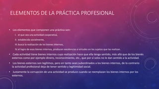 ELEMENTOS DE LA PRÁCTICA PROFESIONAL
• Los elementos que componen una práctica son:
I. el que sea una actividad cooperativa,
II. establecida socialmente,
III.busca la realización de los bienes internos,
IV.el logro de esos bienes internos, producen excelencias o virtudes en los sujetos que las realizan.
• Cada actividad tiene bienes internos cuya realización hace que ella tenga sentido, más allá que de los bienes
externos como por ejemplo dinero, reconocimiento, etc., que por sí solos no le dan sentido a la actividad.
• Los bienes externos son legítimos, pero en tanto sean subordinados a los bienes internos, de lo contrario
la actividad profesional deja de tener sentido y legitimidad social.
• Justamente la corrupción de una actividad se produce cuando se reemplazan los bienes internos por los
externos.
 