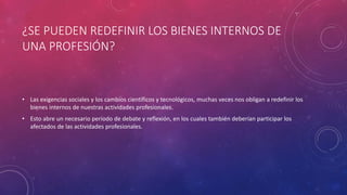 ¿SE PUEDEN REDEFINIR LOS BIENES INTERNOS DE
UNA PROFESIÓN?
• Las exigencias sociales y los cambios científicos y tecnológicos, muchas veces nos obligan a redefinir los
bienes internos de nuestras actividades profesionales.
• Esto abre un necesario periodo de debate y reflexión, en los cuales también deberían participar los
afectados de las actividades profesionales.
 