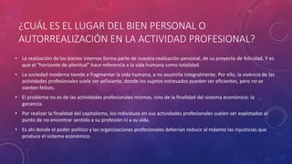 ¿CUÁL ES EL LUGAR DEL BIEN PERSONAL O
AUTORREALIZACIÓN EN LA ACTIVIDAD PROFESIONAL?
• La realización de los bienes internos forma parte de nuestra realización personal, de su proyecto de felicidad. Y es
que el “horizonte de plenitud” hace referencia a la vida humana como totalidad.
• La sociedad moderna tiende a fragmentar la vida humana, a no asumirla integralmente. Por ello, la vivencia de las
actividades profesionales suele ser asfixiante, donde los sujetos estresados pueden ser eficientes, pero no se
sienten felices.
• El problema no es de las actividades profesionales mismas, sino de la finalidad del sistema económico: la
ganancia.
• Por realizar la finalidad del capitalismo, los individuos en sus actividades profesionales suelen ser explotados al
punto de no encontrar sentido a su profesión ni a su vida.
• Es ahí donde el poder político y las organizaciones profesionales deberían reducir al máximo las injusticias que
produce el sistema económico.
 