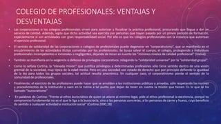 COLEGIO DE PROFESIONALES: VENTAJAS Y
DESVENTAJAS
• Las corporaciones o los colegios profesionales sirven para autorizar y fiscalizar la práctica profesional, procurando que llegue a dar un
servicio de calidad. Además, vigila que dicha actividad sea ejercida por personas que hayan pasado por un previo periodo de formación,
especialmente si son actividades con gran responsabilidad social. Por ello es que los colegios profesionales son la instancia que autorizan
el ejercicio profesional.
• El sentido de solidaridad de las corporaciones o colegios de profesionales puede degenerar en “corporativismo”, que se manifiesta en el
encubrimiento de las actividades ilícitas cometidas por los profesionales. Se busca salvar el cuerpo, el colegio, protegiendo a individuos
profesionales incompetentes o inmorales o negligentes, dejando de tener en cuenta los “mínimos niveles de calidad profesional” (Vielva).
• También se manifiesta en la exigencia o defensa de privilegios corporativos, relegando la “solidaridad universal” por la “solidaridad grupal”.
• Como lo señala Cortina, la “elevada misión” que justifica privilegios a determinadas profesiones sólo tiene sentido dentro de una visión
gremial de la sociedad, muy típica de la edad media. Pero en una sociedad con estado de derecho que por principio defiende la igualdad
de la ley para todos los grupos sociales, tal actitud resulta anacrónica. En cualquier caso, el corporativismo pierde el sentido de la
comunidad de profesionales.
• Finalmente, el ejercicio de las profesiones puede hacer que se amolden a las instituciones públicas o privadas, sólo respetando las normas
y procedimientos de la institución y caen en la rutina a tal punto que dejan de tener en cuenta la misión que tienen. Es lo que se ha
llamado “burocratismo”
• En palabras de Cortina: “Frente al ethos burocrático de quien se atiene al mínimo legal, pide al ethos profesional la excelencia, porque su
compromiso fundamental no es el que le liga a la burocracia, sino a las personas concretas, a las personas de carne y hueso, cuyo beneficio
da sentido a cualquier actividad e institución social” (Cortina 2000,28)
 