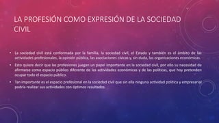 LA PROFESIÓN COMO EXPRESIÓN DE LA SOCIEDAD
CIVIL
• La sociedad civil está conformada por la familia, la sociedad civil, el Estado y también es el ámbito de las
actividades profesionales, la opinión pública, las asociaciones cívicas y, sin duda, las organizaciones económicas.
• Esto quiere decir que las profesiones juegan un papel importante en la sociedad civil, por ello su necesidad de
afirmarse como espacio público diferente de las actividades económicas y de las políticas, que hoy pretenden
ocupar todo el espacio público.
• Tan importante es el espacio profesional en la sociedad civil que sin ella ninguna actividad política y empresarial
podría realizar sus actividades con óptimos resultados.
 