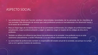ASPECTO SOCIAL
• Las profesiones tienen por función satisfacer determinadas necesidades de las personas, de los miembros de
una sociedad. Esta dimensión de servicio que todo profesional presta es marcadamente una dimensión moral y
es el centro de su actividad.
• Para un mejor logro de los bienes internos de las actividades profesionales, los colegios de profesionales exigen
actualización, mayor profesionalización y exigen (o deberían exigir) el respeto de los códigos de ética de la
profesión.
• También se refiere a la influencia que tienen las profesiones en la sociedad. Una profesión no es un ente
autónomo culturalmente, y recibe influencias y a su vez influye culturalmente en la sociedad.
• La comunidad de profesionales también es responsable del estado actual de la sociedad, sea porque no cumple
con su rol ni genera modelos de excelencia.
 