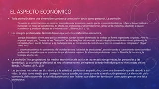EL ASPECTO ECONÓMICO
• Toda profesión tiene una dimensión económica tanto a nivel social como personal. La profesión
“presenta en primer término un carácter marcadamente económico, puesto que la economía también se refiere a las necesidades
humanas y al modo de satisfacerlas. En efecto, las profesiones se desarrollan en el campo de la economía, obedecen a causas
económicas y producen efectos de la misma clase.” (Álvarez 1957, 171)
• Los colegios profesionales también tienen que ver con esta función económica,
porque los colegios sirven para que sus miembros puedan acceder al mercado de trabajo de forma organizada y vigilada. Pero no
se puede negar que, “aparte de esa “iniciación” en los beneficios del mercado que el colegio (intermediario entre el gobierno y la
clientela) ofrece, puede funcionar y de hecho funciona un mecanismo de control moral interno, a nivel de los colegiados.” (Regal
1988, 195)
El sistema económico ha convertido a la sociedad en una “sociedad de productores”, desvalorizando o cuestionando como actividad
profesional a aquellas que no producen lo que el sistema requiere. Es el caso de profesiones como: la filosofía, la literatura, la
teología, el arte, etc.
• La profesión “nos proporciona los medios económicos de satisfacer las necesidades privadas, las personales y las
domésticas. La actividad profesional es hoy la fuente normal de ingresos de todo individuo que no vive a costa de los
demás.” (Álvarez 1957, 173)
• Las personas no suelen ver al trabajo, y a la actividad profesional en particular, como una dimensión que dé sentido a sus
vidas. Es visto como medio para conseguir riqueza y poder, no como parte de su realización personal. La alienación de la
economía, del trabajo y de la actividad profesional son factores que deben ser tenidos en cuenta para pensar una ética
profesional.
 