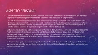 ASPECTO PERSONAL
• La práctica profesional requiere de cierta vocación o aptitudes para prestar un mejor servicio. Por otro lado,
las profesiones moldean generalmente todas las demás áreas de la vida de un profesional.
“La vida de cada uno se organiza alrededor de su profesión de tal suerte que si ésta falta suele aquélla desarticularse.
Semejante organización afecta a la vez la vida privada y pública del individuo. Hábitos, juicios, modos de pensar y hacer,
formas de acción internas y externas dependen de la profesión y por ella se explican. Tipos de vida familiar, estilos de
amistad también se derivan de la profesión en gran medida.” (Álvarez 1957, 172-173)
• Sostiene Camps que la vida profesional puede ser fuente de disfrute y reconocimiento. El problema es con la
“profesionalización absoluta”, es decir, está cuando la actividad profesional ocupa toda la vida personal,
fragmentando su vida y viviendo en un espacio reducido. El trabajo se convierte en su único mundo,
generando un individualismo acorde con las necesidades del sistema económico, pero no con las mejores
realizaciones humanas.
• El otro aspecto negativo de la actividad profesional es la “pérdida de autonomía”, es decir, cuando lo único
que motiva a la actividad son los bienes externos del dinero, el éxito, el poder, olvidando los bienes internos.
(Camps 1993, 102-104)
 