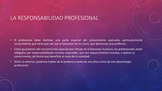 LA RESPONSABILIDAD PROFESIONAL
• El profesional debe dominar una parte especial del conocimiento avanzado, particularmente
conocimiento que tiene que ver con el bienestar de los otros, que demarcan una profesión.
• Como guardianes del conocimiento especial que influye en el bienestar humano, los profesionales están
obligados por responsabilidades morales especiales, que son requerimientos morales, a aplicar su
conocimiento, de forma que beneficie al resto de la sociedad.
• Dicho lo anterior, podemos hablar de la existencia tanto de una ética como de una deontología
profesional
 