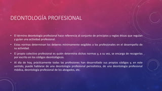 DEONTOLOGÍA PROFESIONAL
• El término deontología profesional hace referencia al conjunto de principios y reglas éticas que regulan
y guían una actividad profesional.
• Estas normas determinan los deberes mínimamente exigibles a los profesionales en el desempeño de
su actividad.
• El propio colectivo profesional es quién determina dichas normas y, a su vez, se encarga de recogerlas
por escrito en los códigos deontológicos.
• Al día de hoy, prácticamente todas las profesiones han desarrollado sus propios códigos y, en este
sentido, puede hablarse de una deontología profesional periodística, de una deontología profesional
médica, deontología profesional de los abogados, etc.
 