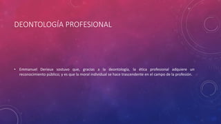 DEONTOLOGÍA PROFESIONAL
• Emmanuel Derieux sostuvo que, gracias a la deontología, la ética profesional adquiere un
reconocimiento público; y es que la moral individual se hace trascendente en el campo de la profesión.
 