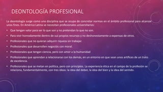 DEONTOLOGÍA PROFESIONAL
La deontología surge como una disciplina que se ocupa de concretar normas en el ámbito profesional para alcanzar
unos fines. En América Latina se necesitan profesionales universitarios:
• Que tengan valor para ser lo que son y no pretendan lo que no son.
• Para vivir honradamente dentro de sus propios recursos y no deshonestamente a expensas de otros.
• Profesionales que no quieran adquirir riqueza sin trabajar.
• Profesionales que desarrollen negocios con moral.
• Profesionales que tengan ciencia, pero con amor a la humanidad
• Profesionales que aprendan a relacionarse con los demás, en un entorno en que sean unos artífices de un trato
de excelencia.
• Profesionales que se metan en política, pero con principios. La experiencia ética en el campo de la profesión se
relaciona, fundamentalmente, con tres ideas: la idea del deber, la idea del bien y la idea del sentido.
 