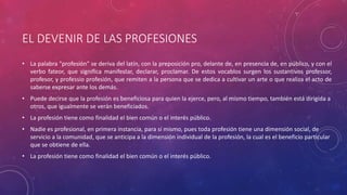 EL DEVENIR DE LAS PROFESIONES
• La palabra "profesión" se deriva del latín, con la preposición pro, delante de, en presencia de, en público, y con el
verbo fateor, que significa manifestar, declarar, proclamar. De estos vocablos surgen los sustantivos professor,
profesor, y professio profesión, que remiten a la persona que se dedica a cultivar un arte o que realiza el acto de
saberse expresar ante los demás.
• Puede decirse que la profesión es beneficiosa para quien la ejerce, pero, al mismo tiempo, también está dirigida a
otros, que igualmente se verán beneficiados.
• La profesión tiene como finalidad el bien común o el interés público.
• Nadie es profesional, en primera instancia, para sí mismo, pues toda profesión tiene una dimensión social, de
servicio a la comunidad, que se anticipa a la dimensión individual de la profesión, la cual es el beneficio particular
que se obtiene de ella.
• La profesión tiene como finalidad el bien común o el interés público.
 