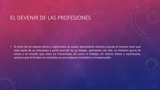 EL DEVENIR DE LAS PROFESIONES
• El reino de los valores éticos y espirituales se vuelve plenamente efectivo cuando el hombre hace que
sean parte de su naturaleza y parte esencial de su trabajo, aportando con ello, un inmenso grano de
arena a un mundo que crece en humanidad; así como el trabajo, sin valores éticos y espirituales,
provoca que el hombre se convierta en una máquina insolidaria e irresponsable.
 