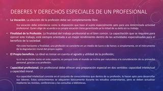 DEBERES Y DERECHOS ESPECIALES DE UN PROFESIONAL
• La Vocación. La elección de la profesión debe ser completamente libre.
•La vocación debe entenderse como la disposición que hace al sujeto especialmente apto para una determinada actividad
profesional. Quien elige de acuerdo a su propia vocación tiene garantizada ya la mitad de su éxito en su trabajo.
• Finalidad de la Profesión. La finalidad del trabajo profesional es el bien común. La capacitación que se requiere para
ejercer este trabajo, está siempre orientada a un mejor rendimiento dentro de las actividades especializadas para el
beneficio de la sociedad.
•Sin este horizonte y finalidad, una profesión se convierte en un medio de lucro o de honor, o simplemente, en el instrumento
de la degradación moral del propio sujeto.
• El Propio beneficio. Lo ideal es tomar en cuenta el agrado y utilidad de la profesión;
•y si no se insiste tanto en este aspecto, es porque todo el mundo se inclina por naturaleza a la consideración de su provecho
personal, gracias a su profesión.
• Capacidad profesional. Un profesional debe ofrecer una preparación especial en dos sentidos: capacidad intelectual
y capacidad moral.
•La capacidad intelectual consiste en el conjunto de conocimientos que dentro de su profesión, lo hacen apto para desarrollar
sus labores. Estos conocimientos se adquieren básicamente durante los estudios universitarios, pero se deben actualizar
mediante las revistas, conferencias y las consultas a bibliotecas.
 