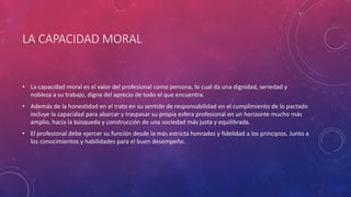 LA CAPACIDAD MORAL
• La capacidad moral es el valor del profesional como persona, lo cual da una dignidad, seriedad y
nobleza a su trabajo, digna del aprecio de todo el que encuentra.
• Además de la honestidad en el trato en su sentido de responsabilidad en el cumplimiento de lo pactado
incluye la capacidad para abarcar y traspasar su propia esfera profesional en un horizonte mucho más
amplio, hacia la búsqueda y construcción de una sociedad más justa y equilibrada.
• El profesional debe ejercer su función desde la más estricta honradez y fidelidad a los principios. Junto a
los conocimientos y habilidades para el buen desempeño.
 