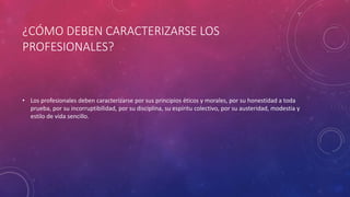 ¿CÓMO DEBEN CARACTERIZARSE LOS
PROFESIONALES?
• Los profesionales deben caracterizarse por sus principios éticos y morales, por su honestidad a toda
prueba, por su incorruptibilidad, por su disciplina, su espíritu colectivo, por su austeridad, modestia y
estilo de vida sencillo.
 