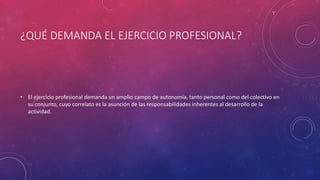 ¿QUÉ DEMANDA EL EJERCICIO PROFESIONAL?
• El ejercicio profesional demanda un amplio campo de autonomía, tanto personal como del colectivo en
su conjunto, cuyo correlato es la asunción de las responsabilidades inherentes al desarrollo de la
actividad.
 