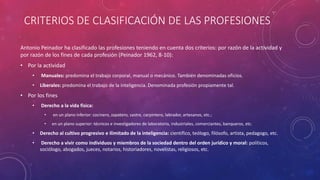 CRITERIOS DE CLASIFICACIÓN DE LAS PROFESIONES
Antonio Peinador ha clasificado las profesiones teniendo en cuenta dos criterios: por razón de la actividad y
por razón de los fines de cada profesión (Peinador 1962, 8-10):
• Por la actividad
• Manuales: predomina el trabajo corporal, manual o mecánico. También denominadas oficios.
• Liberales: predomina el trabajo de la inteligencia. Denominada profesión propiamente tal.
• Por los fines
• Derecho a la vida física:
• en un plano inferior: cocinero, zapatero, sastre, carpintero, labrador, artesanos, etc.;
• en un plano superior: técnicos e investigadores de laboratorio, industriales, comerciantes, banqueros, etc.
• Derecho al cultivo progresivo e ilimitado de la inteligencia: científico, teólogo, filósofo, artista, pedagogo, etc.
• Derecho a vivir como individuos y miembros de la sociedad dentro del orden jurídico y moral: políticos,
sociólogo, abogados, jueces, notarios, historiadores, novelistas, religiosos, etc.
 