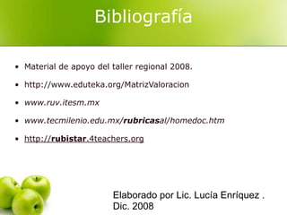Bibliografía

• Material de apoyo del taller regional 2008.

• http://www.eduteka.org/MatrizValoracion

• www.ruv.itesm.mx

• www.tecmilenio.edu.mx/rubricasal/homedoc.htm

• http://rubistar.4teachers.org




                        Elaborado por Lic. Lucía Enríquez .
                        Dic. 2008
 