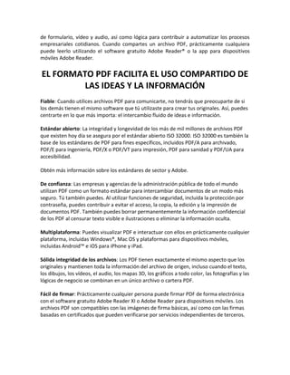 de formulario, vídeo y audio, así como lógica para contribuir a automatizar los procesos
empresariales cotidianos. Cuando compartes un archivo PDF, prácticamente cualquiera
puede leerlo utilizando el software gratuito Adobe Reader® o la app para dispositivos
móviles Adobe Reader.

EL FORMATO PDF FACILITA EL USO COMPARTIDO DE
LAS IDEAS Y LA INFORMACIÓN
Fiable: Cuando utilices archivos PDF para comunicarte, no tendrás que preocuparte de si
los demás tienen el mismo software que tú utilizaste para crear tus originales. Así, puedes
centrarte en lo que más importa: el intercambio fluido de ideas e información.
Estándar abierto: La integridad y longevidad de los más de mil millones de archivos PDF
que existen hoy día se asegura por el estándar abierto ISO 32000. ISO 32000 es también la
base de los estándares de PDF para fines específicos, incluidos PDF/A para archivado,
PDF/E para ingeniería, PDF/X o PDF/VT para impresión, PDF para sanidad y PDF/UA para
accesibilidad.
Obtén más información sobre los estándares de sector y Adobe.
De confianza: Las empresas y agencias de la administración pública de todo el mundo
utilizan PDF como un formato estándar para intercambiar documentos de un modo más
seguro. Tú también puedes. Al utilizar funciones de seguridad, incluida la protección por
contraseña, puedes contribuir a evitar el acceso, la copia, la edición y la impresión de
documentos PDF. También puedes borrar permanentemente la información confidencial
de los PDF al censurar texto visible e ilustraciones o eliminar la información oculta.
Multiplataforma: Puedes visualizar PDF e interactuar con ellos en prácticamente cualquier
plataforma, incluidas Windows®, Mac OS y plataformas para dispositivos móviles,
incluidas Android™ e iOS para iPhone y iPad.
Sólida integridad de los archivos: Los PDF tienen exactamente el mismo aspecto que los
originales y mantienen toda la información del archivo de origen, incluso cuando el texto,
los dibujos, los vídeos, el audio, los mapas 3D, los gráficos a todo color, las fotografías y las
lógicas de negocio se combinan en un único archivo o cartera PDF.
Fácil de firmar: Prácticamente cualquier persona puede firmar PDF de forma electrónica
con el software gratuito Adobe Reader XI o Adobe Reader para dispositivos móviles. Los
archivos PDF son compatibles con las imágenes de firma básicas, así como con las firmas
basadas en certificados que pueden verificarse por servicios independientes de terceros.

 