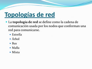 Topologías de red
 La topología de red se define como la cadena de
 comunicación usada por los nodos que conforman una
 red para comunicarse.
   Estrella
   Árbol
   Bus
   Malla
   Mixta
 