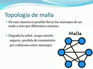 Topología de malla
 De esta manera es posible llevar los mensajes de un
 nodo a otro por diferentes caminos.

 Degrada la señal, ocupa mucho
  espacio, perdida de transmisión
  por colisiones entre mensajes
 