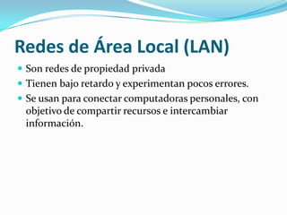 Redes de Área Local (LAN)
 Son redes de propiedad privada
 Tienen bajo retardo y experimentan pocos errores.
 Se usan para conectar computadoras personales, con
 objetivo de compartir recursos e intercambiar
 información.
 