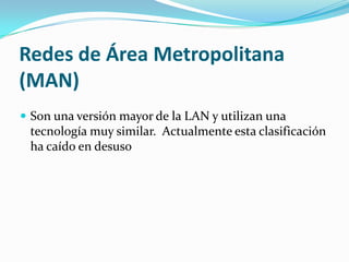 Redes de Área Metropolitana
(MAN)
 Son una versión mayor de la LAN y utilizan una
 tecnología muy similar. Actualmente esta clasificación
 ha caído en desuso
 