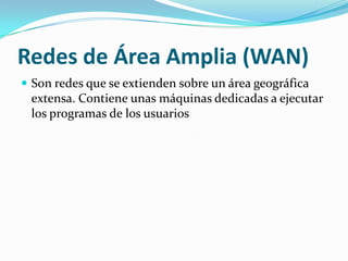 Redes de Área Amplia (WAN)
 Son redes que se extienden sobre un área geográfica
 extensa. Contiene unas máquinas dedicadas a ejecutar
 los programas de los usuarios
 
