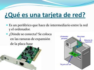 ¿Qué es una tarjeta de red?
 Es un periférico que hace de intermediario entre la red
  y el ordenador.
 ¿Dónde se conecta? Se coloca
   en las ranuras de expansión
   de la placa base
 