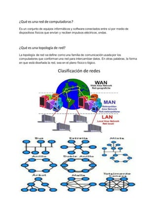 ¿Qué es una red de computadoras? 
Es un conjunto de equipos informáticos y software conectados entre sí por medio de 
dispositivos físicos que envían y reciben impulsos eléctricos, ondas. 
¿Qué es una topología de red? 
La topología de red se define como una familia de comunicación usada por los 
computadores que conforman una red para intercambiar datos. En otras palabras, la forma 
en que está diseñada la red, sea en el plano físico o lógico. 
Clasificación de redes 
 