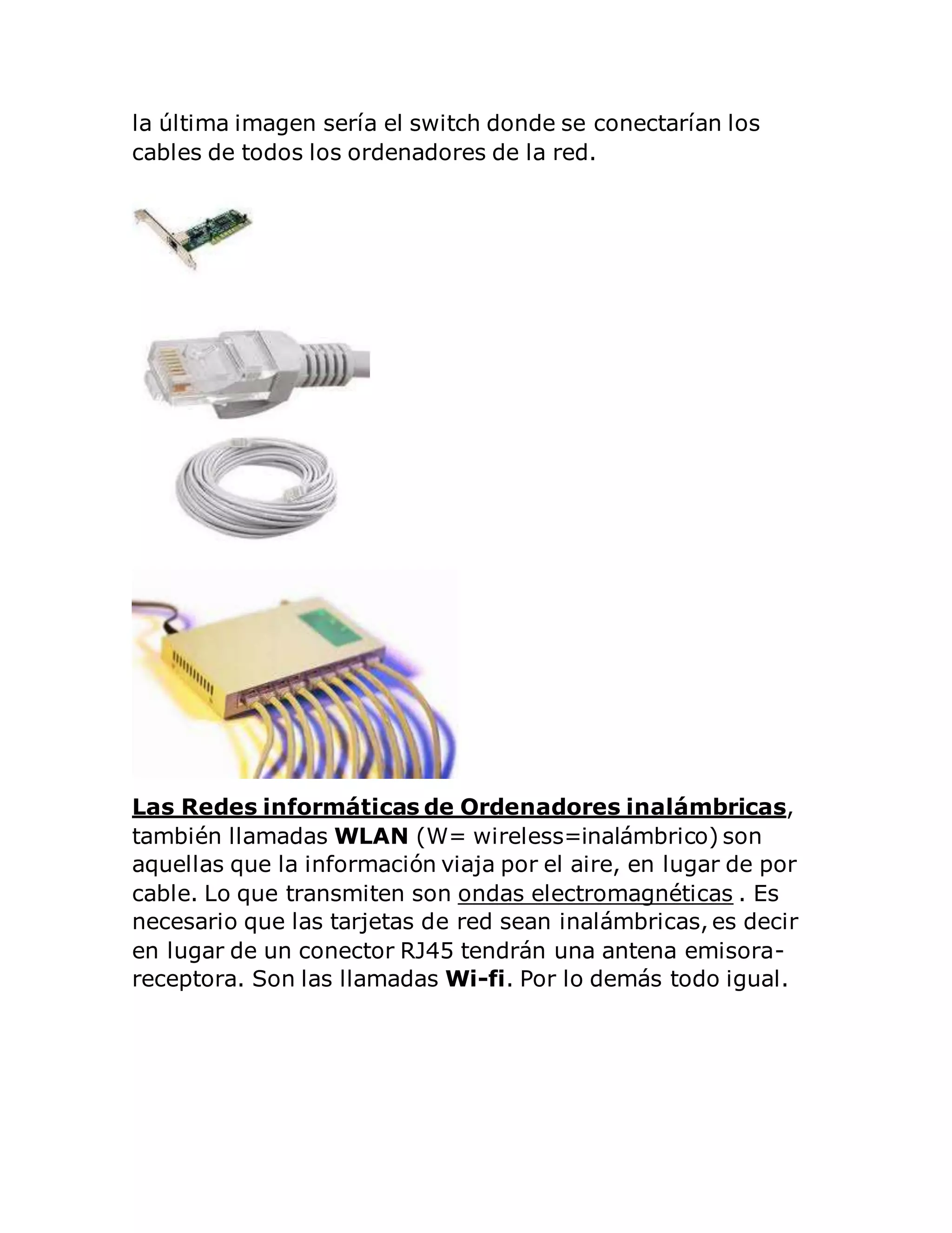 la última imagen sería el switch donde se conectarían los 
cables de todos los ordenadores de la red. 
Las Redes informáticas de Ordenadores inalámbricas, 
también llamadas WLAN (W= wireless=inalámbrico) son 
aquellas que la información viaja por el aire, en lugar de por 
cable. Lo que transmiten son ondas electromagnéticas . Es 
necesario que las tarjetas de red sean inalámbricas, es decir 
en lugar de un conector RJ45 tendrán una antena emisora-receptora. 
Son las llamadas Wi-fi. Por lo demás todo igual. 
 