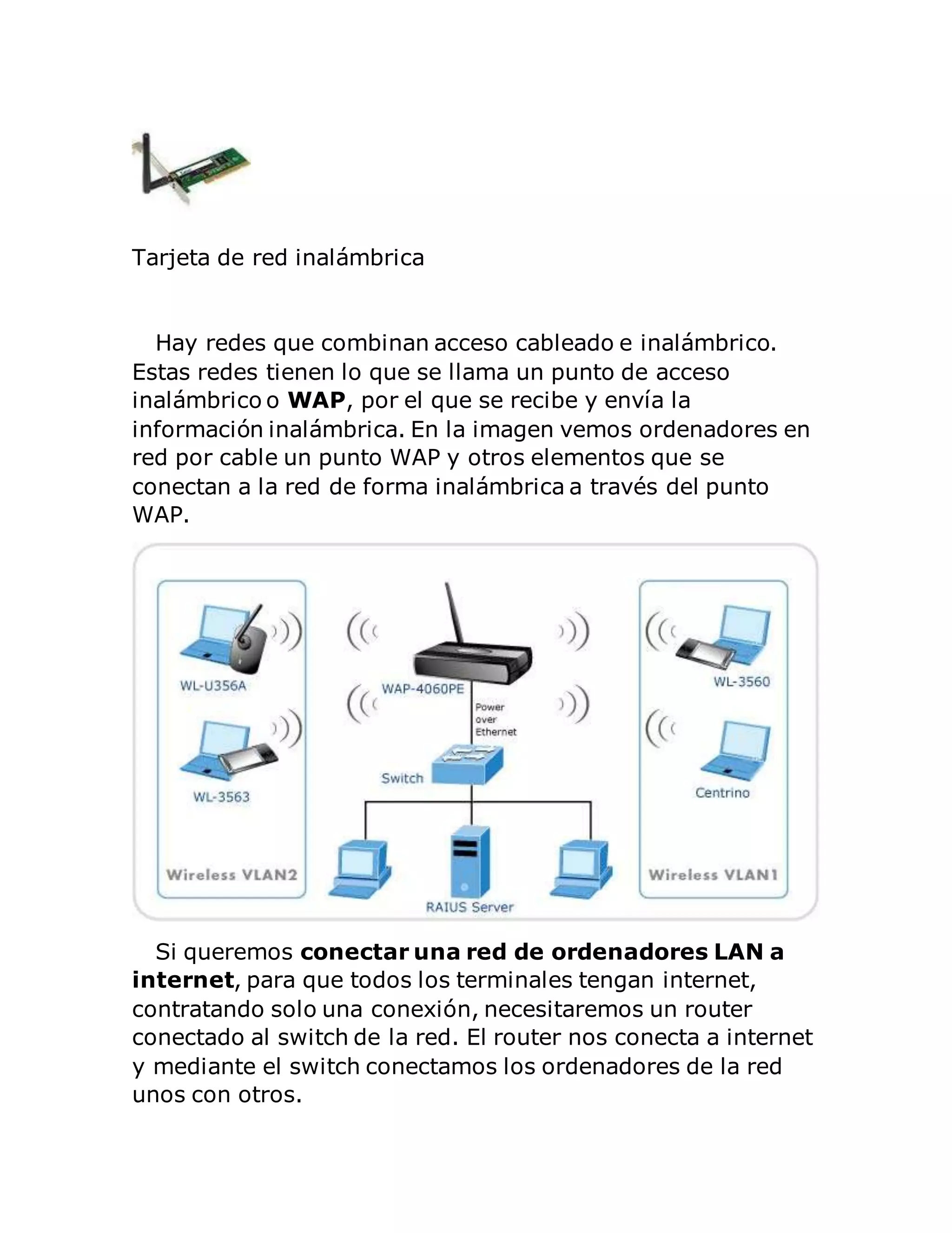 Tarjeta de red inalámbrica 
Hay redes que combinan acceso cableado e inalámbrico. 
Estas redes tienen lo que se llama un punto de acceso 
inalámbrico o WAP, por el que se recibe y envía la 
información inalámbrica. En la imagen vemos ordenadores en 
red por cable un punto WAP y otros elementos que se 
conectan a la red de forma inalámbrica a través del punto 
WAP. 
Si queremos conectar una red de ordenadores LAN a 
internet, para que todos los terminales tengan internet, 
contratando solo una conexión, necesitaremos un router 
conectado al switch de la red. El router nos conecta a internet 
y mediante el switch conectamos los ordenadores de la red 
unos con otros. 
