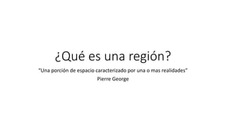 ¿Qué es una región?
“Una porción de espacio caracterizado por una o mas realidades”
Pierre George
 