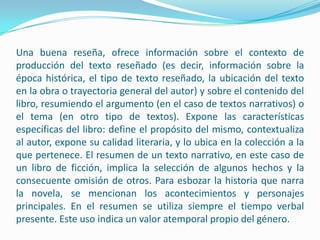 Una buena reseña, ofrece información sobre el contexto de producción del texto reseñado (es decir, información sobre la época histórica, el tipo de texto reseñado, la ubicación del texto en la obra o trayectoria general del autor) y sobre el contenido del libro, resumiendo el argumento (en el caso de textos narrativos) o el tema (en otro tipo de textos). Expone las características específicas del libro: define el propósito del mismo, contextualiza al autor, expone su calidad literaria, y lo ubica en la colección a la que pertenece. El resumen de un texto narrativo, en este caso de un libro de ficción, implica la selección de algunos hechos y la consecuente omisión de otros. Para esbozar la historia que narra la novela, se mencionan los acontecimientos y personajes principales. En el resumen se utiliza siempre el tiempo verbal presente. Este uso indica un valor atemporal propio del género.