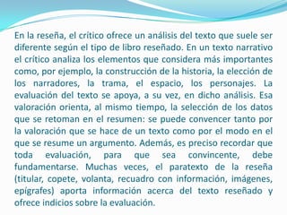 En la reseña, el crítico ofrece un análisis del texto que suele ser diferente según el tipo de libro reseñado. En un texto narrativo el crítico analiza los elementos que considera más importantes como, por ejemplo, la construcción de la historia, la elección de los narradores, la trama, el espacio, los personajes. La evaluación del texto se apoya, a su vez, en dicho análisis. Esa valoración orienta, al mismo tiempo, la selección de los datos que se retoman en el resumen: se puede convencer tanto por la valoración que se hace de un texto como por el modo en el que se resume un argumento. Además, es preciso recordar que toda evaluación, para que sea convincente, debe fundamentarse. Muchas veces, el paratexto de la reseña (titular, copete, volanta, recuadro con información, imágenes, epígrafes) aporta información acerca del texto reseñado y ofrece indicios sobre la evaluación.