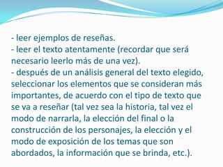 -leer ejemplos de reseñas. - leer el texto atentamente (recordar que será necesario leerlo más de una vez).- después de un análisis general del texto elegido, seleccionar los elementos que se consideran más importantes, de acuerdo con el tipo de texto que se va a reseñar (tal vez sea la historia, tal vez el modo de narrarla, la elección del final o la construcción de los personajes, la elección y el modo de exposición de los temas que son abordados, la información que se brinda, etc.).