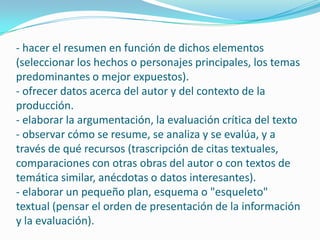 - hacer el resumen en función de dichos elementos (seleccionar los hechos o personajes principales, los temas predominantes o mejor expuestos).- ofrecer datos acerca del autor y del contexto de la producción.- elaborar la argumentación, la evaluación crítica del texto- observar cómo se resume, se analiza y se evalúa, y a través de qué recursos (trascripción de citas textuales, comparaciones con otras obras del autor o con textos de temática similar, anécdotas o datos interesantes).- elaborar un pequeño plan, esquema o "esqueleto" textual (pensar el orden de presentación de la información y la evaluación).