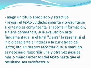 - elegir un título apropiado y atractivo- revisar el texto cuidadosamente y preguntarse si el texto es convincente, si aporta información, si tiene coherencia, si la evaluación está fundamentada, si el final "cierra" la reseña, si el inicio despierta el interés o la curiosidad del lector, etc. Es preciso recordar que, a menudo, es necesario reescribir una y otra vez pasajes más o menos extensos del texto hasta que el resultado sea satisfactorio.